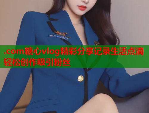 .com糖心vlog精彩分享记录生活点滴轻松创作吸引粉丝