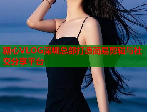 糖心VLOG深圳总部打造简易剪辑与社交分享平台
