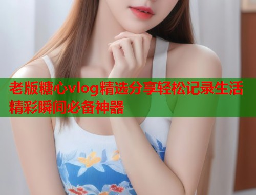 老版糖心vlog精选分享轻松记录生活精彩瞬间必备神器