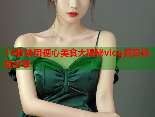 18款禁用糖心美食大揭秘vlog真实体验分享
