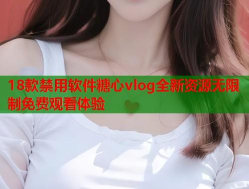 18款禁用软件糖心vlog全新资源无限制免费观看体验