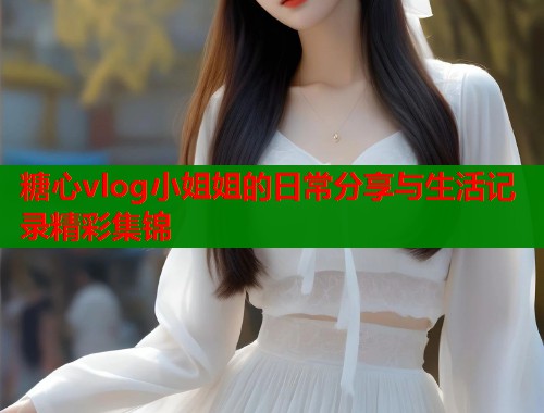 糖心vlog小姐姐的日常分享与生活记录精彩集锦