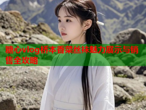 糖心vlog桥本香菜丝袜魅力展示与销售全攻略