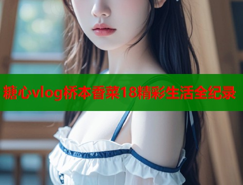 糖心vlog桥本香菜18精彩生活全纪录