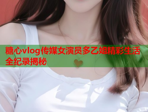 糖心vlog传媒女演员多乙姐精彩生活全纪录揭秘