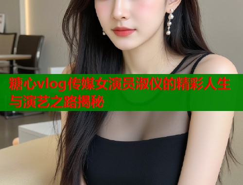 糖心vlog传媒女演员淑仪的精彩人生与演艺之路揭秘