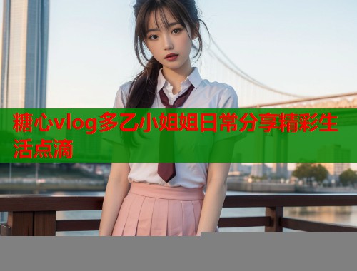 糖心vlog多乙小姐姐日常分享精彩生活点滴