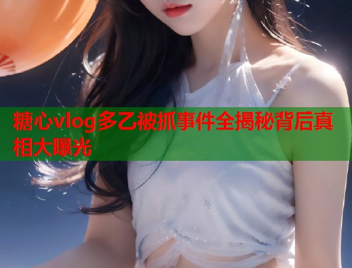 糖心vlog多乙被抓事件全揭秘背后真相大曝光