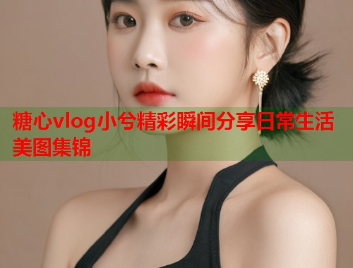 糖心vlog小兮精彩瞬间分享日常生活美图集锦
