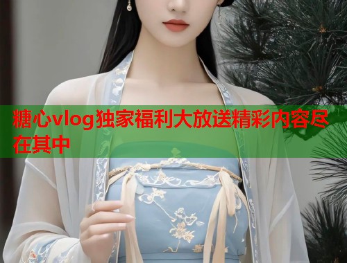 糖心vlog独家福利大放送精彩内容尽在其中