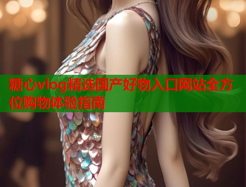糖心vlog精选国产好物入口网站全方位购物体验指南