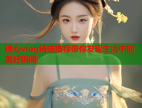 糖心vlog精选推荐带你发现生活中的美好瞬间