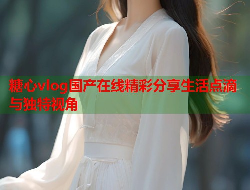 糖心vlog国产在线精彩分享生活点滴与独特视角