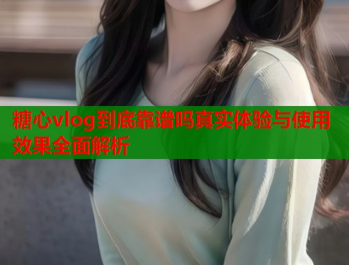 糖心vlog到底靠谱吗真实体验与使用效果全面解析