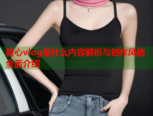 糖心vlog是什么内容解析与创作风格全面介绍