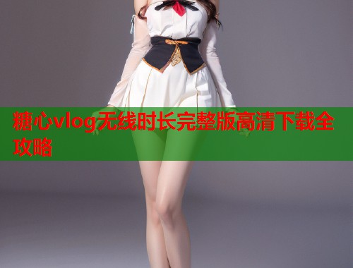 糖心vlog无线时长完整版高清下载全攻略