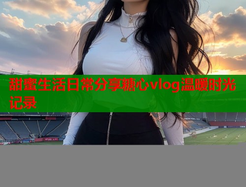 甜蜜生活日常分享糖心vlog温暖时光记录