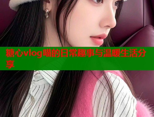 糖心vlog喵的日常趣事与温暖生活分享