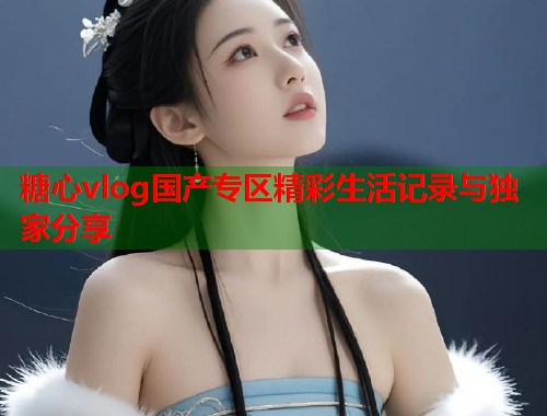 糖心vlog国产专区精彩生活记录与独家分享